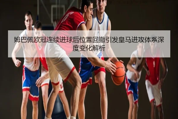 姆巴佩欧冠连续进球后位置回撤引发皇马进攻体系深度变化解析