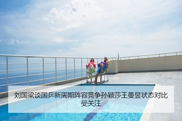 刘国梁谈国乒新周期阵容竞争孙颖莎王曼昱状态对比受关注